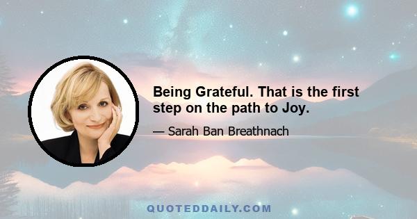 Being Grateful. That is the first step on the path to Joy.