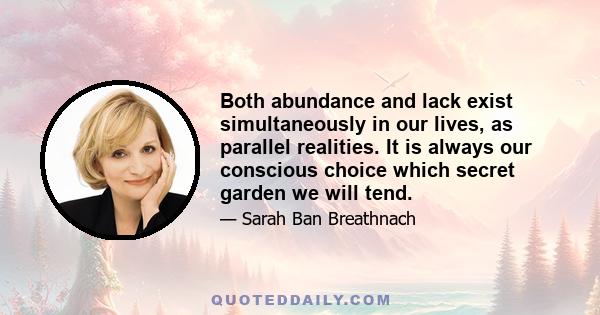 Both abundance and lack exist simultaneously in our lives, as parallel realities. It is always our conscious choice which secret garden we will tend... when we choose not to focus on what is missing from our lives but