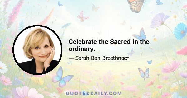 Celebrate the Sacred in the ordinary.