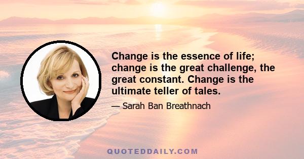 Change is the essence of life; change is the great challenge, the great constant. Change is the ultimate teller of tales.