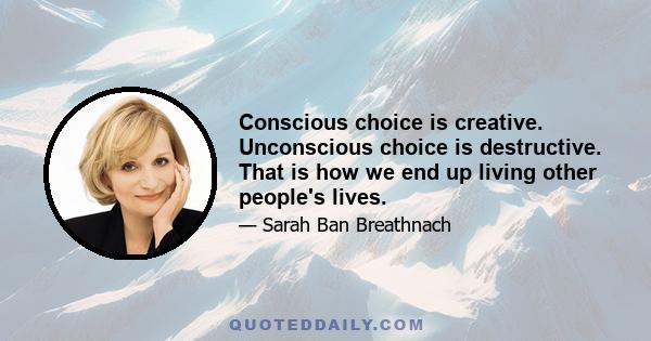 Conscious choice is creative. Unconscious choice is destructive. That is how we end up living other people's lives.