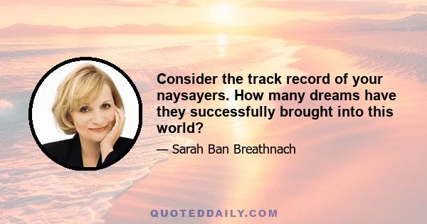 Consider the track record of your naysayers. How many dreams have they successfully brought into this world?