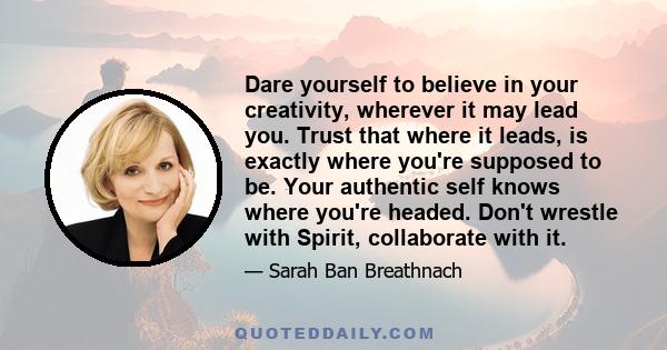 Dare yourself to believe in your creativity, wherever it may lead you. Trust that where it leads, is exactly where you're supposed to be. Your authentic self knows where you're headed. Don't wrestle with Spirit,