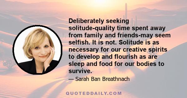 Deliberately seeking solitude-quality time spent away from family and friends-may seem selfish. It is not. Solitude is as necessary for our creative spirits to develop and flourish as are sleep and food for our bodies