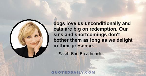 dogs love us unconditionally and cats are big on redemption. Our sins and shortcomings don't bother them as long as we delight in their presence.