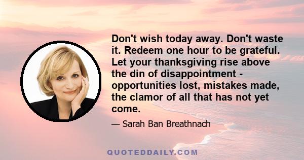 Don't wish today away. Don't waste it. Redeem one hour to be grateful. Let your thanksgiving rise above the din of disappointment - opportunities lost, mistakes made, the clamor of all that has not yet come.