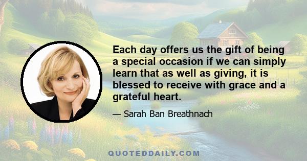 Each day offers us the gift of being a special occasion if we can simply learn that as well as giving, it is blessed to receive with grace and a grateful heart.