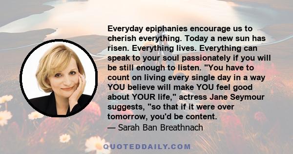 Everyday epiphanies encourage us to cherish everything. Today a new sun has risen. Everything lives. Everything can speak to your soul passionately if you will be still enough to listen. You have to count on living