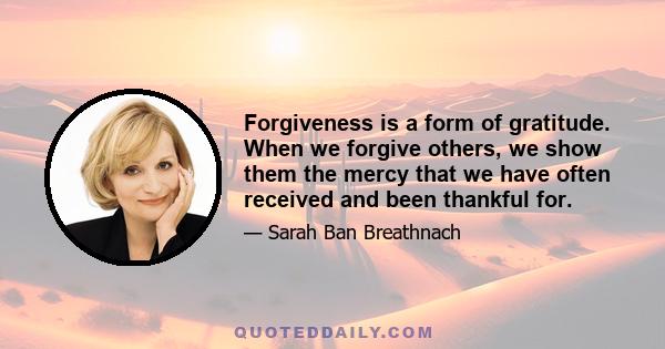 Forgiveness is a form of gratitude. When we forgive others, we show them the mercy that we have often received and been thankful for.