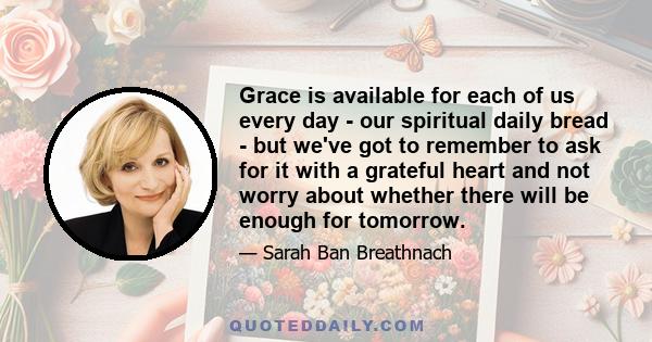 Grace is available for each of us every day - our spiritual daily bread - but we've got to remember to ask for it with a grateful heart and not worry about whether there will be enough for tomorrow.