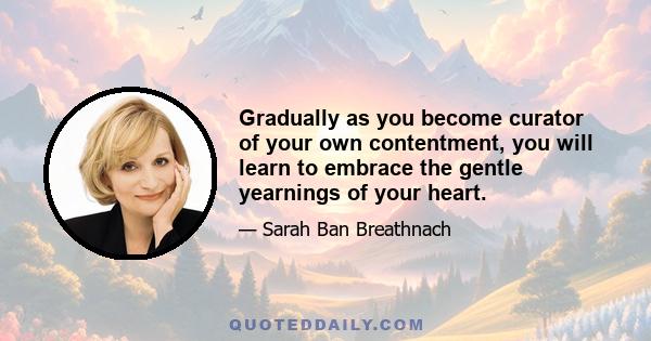 Gradually as you become curator of your own contentment, you will learn to embrace the gentle yearnings of your heart.