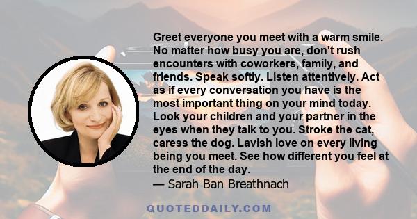 Greet everyone you meet with a warm smile. No matter how busy you are, don't rush encounters with coworkers, family, and friends. Speak softly. Listen attentively. Act as if every conversation you have is the most