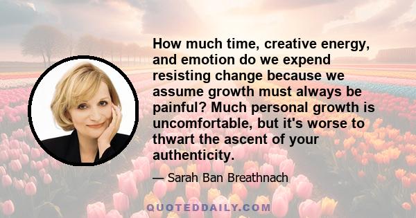 How much time, creative energy, and emotion do we expend resisting change because we assume growth must always be painful? Much personal growth is uncomfortable, but it's worse to thwart the ascent of your authenticity.