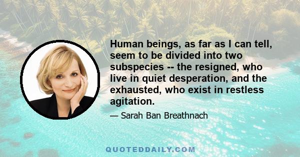 Human beings, as far as I can tell, seem to be divided into two subspecies -- the resigned, who live in quiet desperation, and the exhausted, who exist in restless agitation.