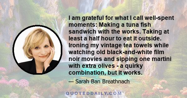 I am grateful for what I call well-spent moments: Making a tuna fish sandwich with the works. Taking at least a half hour to eat it outside. Ironing my vintage tea towels while watching old black-and-white film noir