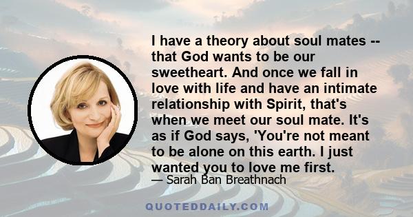 I have a theory about soul mates -- that God wants to be our sweetheart. And once we fall in love with life and have an intimate relationship with Spirit, that's when we meet our soul mate. It's as if God says, 'You're