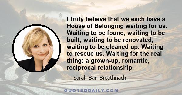 I truly believe that we each have a House of Belonging waiting for us. Waiting to be found, waiting to be built, waiting to be renovated, waiting to be cleaned up. Waiting to rescue us. Waiting for the real thing: a