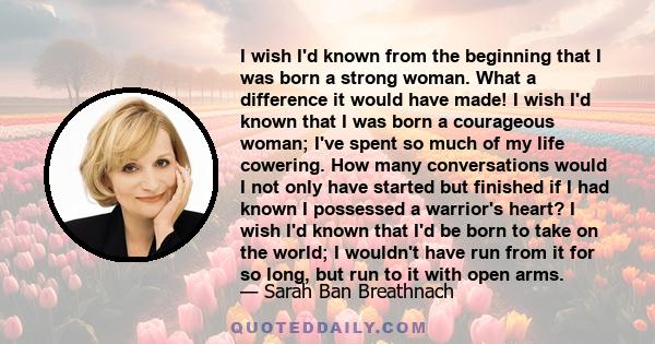 I wish I'd known from the beginning that I was born a strong woman. What a difference it would have made! I wish I'd known that I was born a courageous woman; I've spent so much of my life cowering. How many