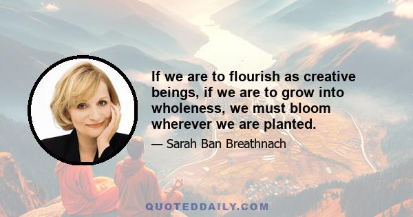 If we are to flourish as creative beings, if we are to grow into wholeness, we must bloom wherever we are planted.