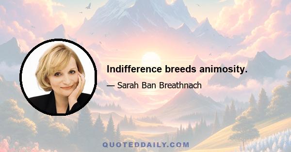 Indifference breeds animosity.