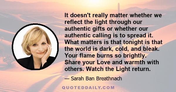 It doesn't really matter whether we reflect the light through our authentic gifts or whether our authentic calling is to spread it. What matters is that tonight is that the world is dark, cold, and bleak. Your flame