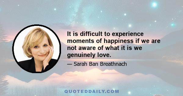 It is difficult to experience moments of happiness if we are not aware of what it is we genuinely love.