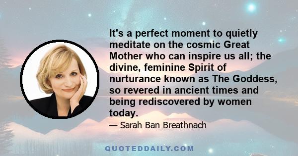 It's a perfect moment to quietly meditate on the cosmic Great Mother who can inspire us all; the divine, feminine Spirit of nurturance known as The Goddess, so revered in ancient times and being rediscovered by women