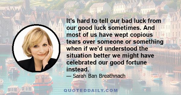 It's hard to tell our bad luck from our good luck sometimes. And most of us have wept copious tears over someone or something when if we'd understood the situation better we might have celebrated our good fortune