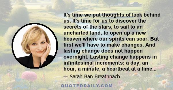 It's time we put thoughts of lack behind us. It's time for us to discover the secrets of the stars, to sail to an uncharted land, to open up a new heaven where our spirits can soar. But first we'll have to make changes. 