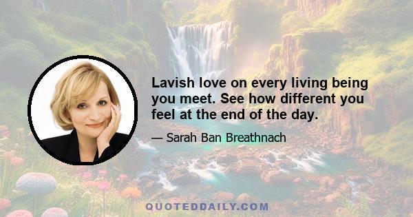 Lavish love on every living being you meet. See how different you feel at the end of the day.