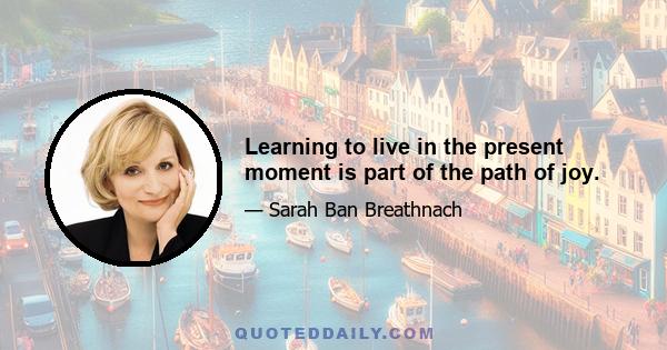 Learning to live in the present moment is part of the path of joy.