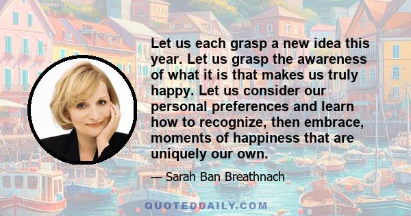 Let us each grasp a new idea this year. Let us grasp the awareness of what it is that makes us truly happy. Let us consider our personal preferences and learn how to recognize, then embrace, moments of happiness that