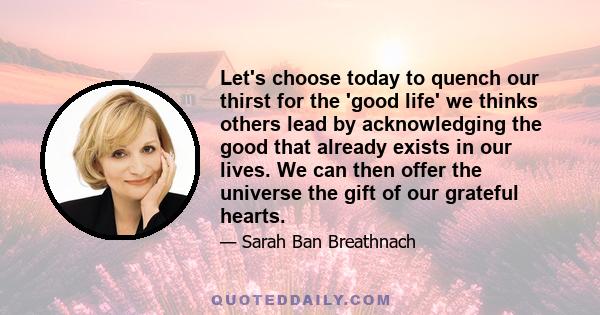 Let's choose today to quench our thirst for the 'good life' we thinks others lead by acknowledging the good that already exists in our lives. We can then offer the universe the gift of our grateful hearts.