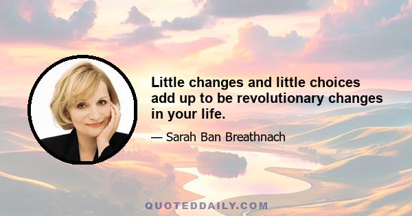 Little changes and little choices add up to be revolutionary changes in your life.