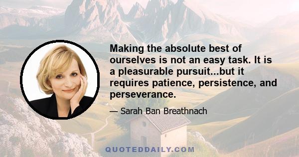 Making the absolute best of ourselves is not an easy task. It is a pleasurable pursuit...but it requires patience, persistence, and perseverance.