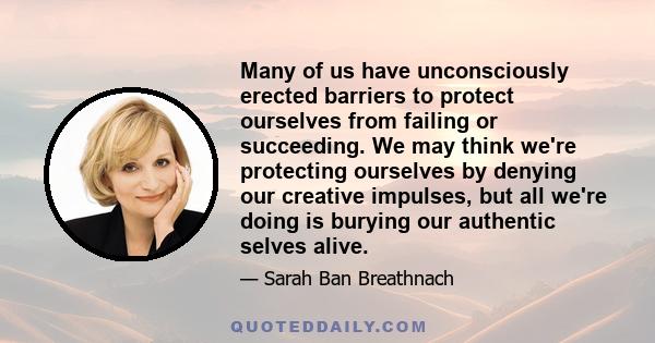 Many of us have unconsciously erected barriers to protect ourselves from failing or succeeding. We may think we're protecting ourselves by denying our creative impulses, but all we're doing is burying our authentic