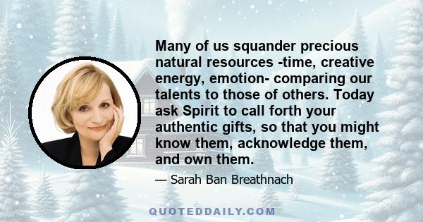 Many of us squander precious natural resources -time, creative energy, emotion- comparing our talents to those of others. Today ask Spirit to call forth your authentic gifts, so that you might know them, acknowledge