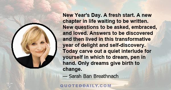 New Year's Day. A fresh start. A new chapter in life waiting to be written. New questions to be asked, embraced, and loved. Answers to be discovered and then lived in this transformative year of delight and