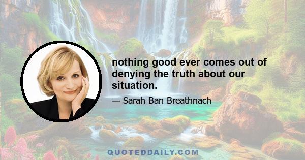 nothing good ever comes out of denying the truth about our situation.