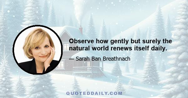 Observe how gently but surely the natural world renews itself daily.