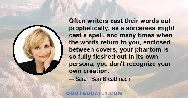 Often writers cast their words out prophetically, as a sorceress might cast a spell, and many times when the words return to you, enclosed between covers, your phantom is so fully fleshed out in its own persona, you