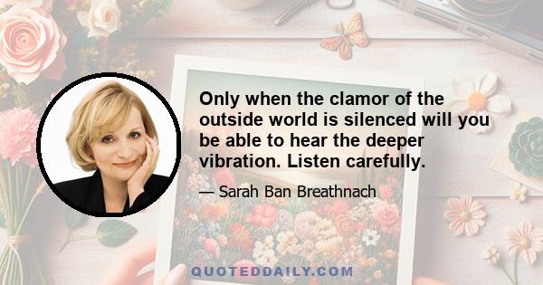 Only when the clamor of the outside world is silenced will you be able to hear the deeper vibration. Listen carefully.