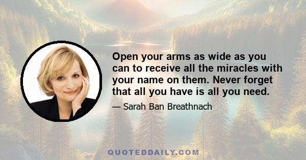 Open your arms as wide as you can to receive all the miracles with your name on them. Never forget that all you have is all you need.