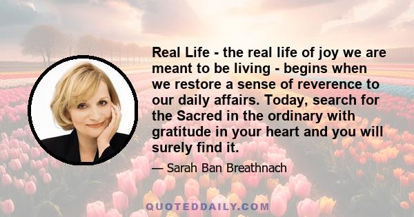 Real Life - the real life of joy we are meant to be living - begins when we restore a sense of reverence to our daily affairs. Today, search for the Sacred in the ordinary with gratitude in your heart and you will