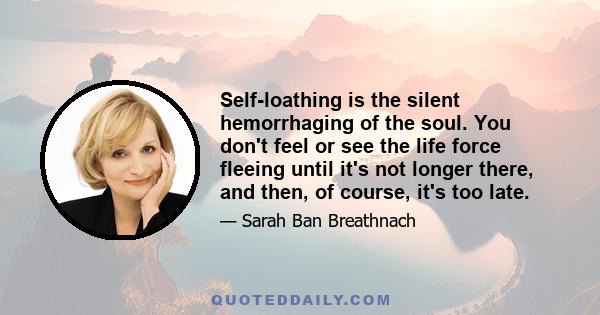 Self-loathing is the silent hemorrhaging of the soul. You don't feel or see the life force fleeing until it's not longer there, and then, of course, it's too late.