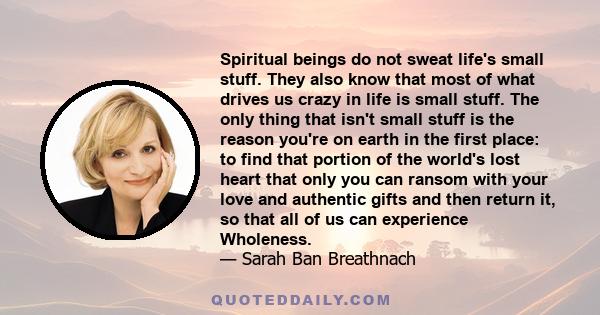 Spiritual beings do not sweat life's small stuff. They also know that most of what drives us crazy in life is small stuff. The only thing that isn't small stuff is the reason you're on earth in the first place: to find