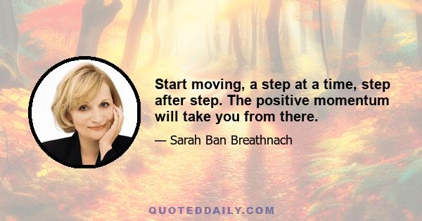 Start moving, a step at a time, step after step. The positive momentum will take you from there.