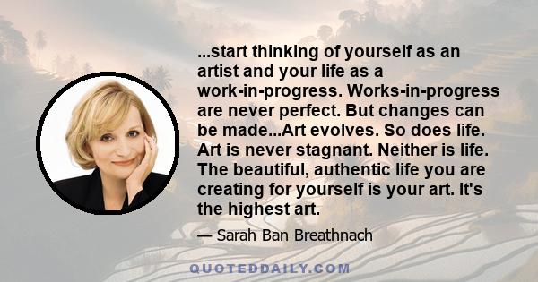 ...start thinking of yourself as an artist and your life as a work-in-progress. Works-in-progress are never perfect. But changes can be made...Art evolves. So does life. Art is never stagnant. Neither is life. The