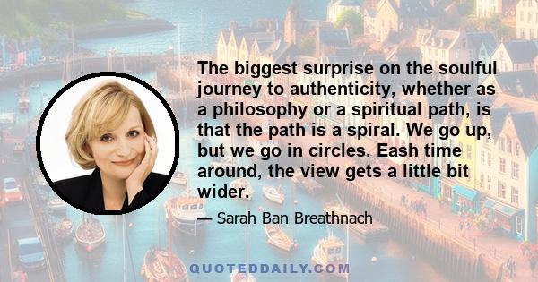 The biggest surprise on the soulful journey to authenticity, whether as a philosophy or a spiritual path, is that the path is a spiral. We go up, but we go in circles. Eash time around, the view gets a little bit wider.