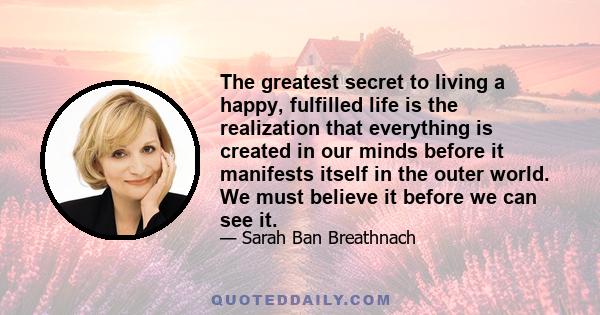 The greatest secret to living a happy, fulfilled life is the realization that everything is created in our minds before it manifests itself in the outer world. We must believe it before we can see it.